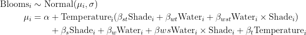 \begin{align*} \text{Blooms}_i &\sim \text{Normal}(\mu_i, \sigma) \\ \mu_i &= \alpha +  \text{Temperature}_i( \beta_{st} \text{Shade}_i + \beta_{wt} \text{Water}_i + \beta_{wst}\text{Water}_i \times \text{Shade}_i) \\ &\quad \quad + \beta_s \text{Shade}_i + \beta_w \text{Water}_i + \beta{ws} \text{Water}_i \times \text{Shade}_i + \beta_t \text{Temperature}_i \end{align*}