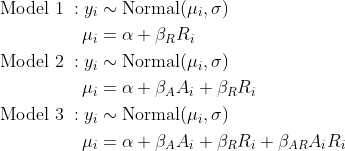 \begin{align*} \text{Model 1} \; : y_i &\sim \text{Normal}(\mu_i, \sigma) \\ \mu_i &= \alpha + \beta_R R_i \\ \text{Model 2} \; : y_i &\sim \text{Normal}(\mu_i, \sigma) \\ \mu_i &= \alpha + \beta_A A_i +  \beta_R R_i \\ \text{Model 3} \; : y_i &\sim \text{Normal}(\mu_i, \sigma) \\ \mu_i &= \alpha + \beta_A A_i +  \beta_R R_i + \beta_{AR}A_i R_i \end{align*}