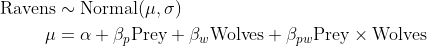 \begin{align*} \text{Ravens} &\sim \text{Normal}(\mu, \sigma ) \\ \mu &= \alpha + \beta_p \text{Prey} + \beta_w\text{Wolves} + \beta_{pw}\text{Prey} \times \text{Wolves} \end{align*}