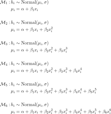 \begin{align*} \mathcal{M}_1 : \,& h_i \sim \text{Normal}(\mu_i, \sigma) \\ & \mu_i = \alpha + \beta_1 x_i \\ \\ \mathcal{M}_2 : \,& h_i \sim \text{Normal}(\mu_i, \sigma) \\ & \mu_i = \alpha + \beta_1 x_i + \beta_2 x_i^2\\ \\ \mathcal{M}_3 : \,& h_i \sim \text{Normal}(\mu_i, \sigma) \\ & \mu_i = \alpha + \beta_1 x_i + \beta_2 x_i^2 + \beta_3 x_i^3   \\ \\ \mathcal{M}_4 :\, & h_i \sim \text{Normal}(\mu_i, \sigma) \\ & \mu_i = \alpha + \beta_1 x_i + \beta_2 x_i^2 + \beta_3 x_i^3  + \beta_4 x_i^4  \\ \\ \mathcal{M}_5 : \,& h_i \sim \text{Normal}(\mu_i, \sigma) \\ & \mu_i = \alpha + \beta_1 x_i + \beta_2 x_i^2 + \beta_3 x_i^3  + \beta_4 x_i^4 + \beta_5 x_i^5 \\ \\ \mathcal{M}_6 : \,& h_i \sim \text{Normal}(\mu_i, \sigma) \\ & \mu_i = \alpha + \beta_1 x_i + \beta_2 x_i^2 + \beta_3 x_i^3  + \beta_4 x_i^4 + \beta_5 x_i^5 + \beta_6 x_i^6 \end{align*}