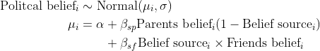 \begin{align*} \text{Politcal belief}_i &\sim \text{Normal}(\mu_i, \sigma) \\ \mu_i &= \alpha + \beta_{sp}\text{Parents belief}_i (1- \text{Belief source}_i) \\ &\quad \quad + \beta_{sf}\text{Belief source}_i \times \text{Friends belief}_i \end{align*}