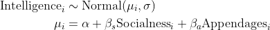 \begin{align*} \text{Intelligence}_i &\sim \text{Normal}(\mu_i, \sigma) \\ \mu_i &= \alpha + \beta_s\text{Socialness}_i + \beta_a \text{Appendages}_i \end{align*}